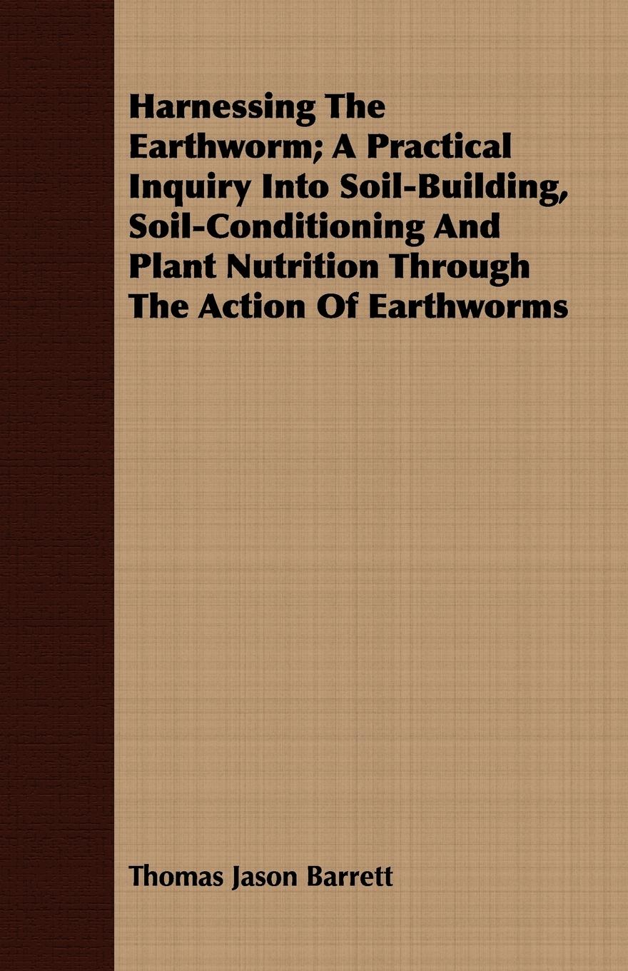 Harnessing the Earthworm; A Practical Inquiry Into Soil-Building, Soil-Conditioning and Plant Nutrition Through the Action of Earthworms - Barrett, Thomas Jason