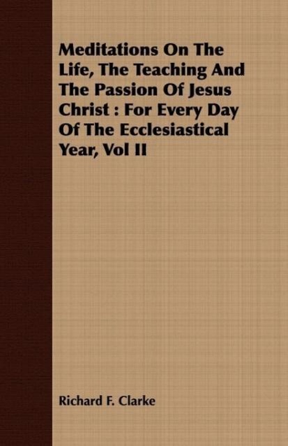 Meditations on the Life, the Teaching and the Passion of Jesus Christ: For Every Day of the Ecclesiastical Year, Vol II - Clarke, Richard F.