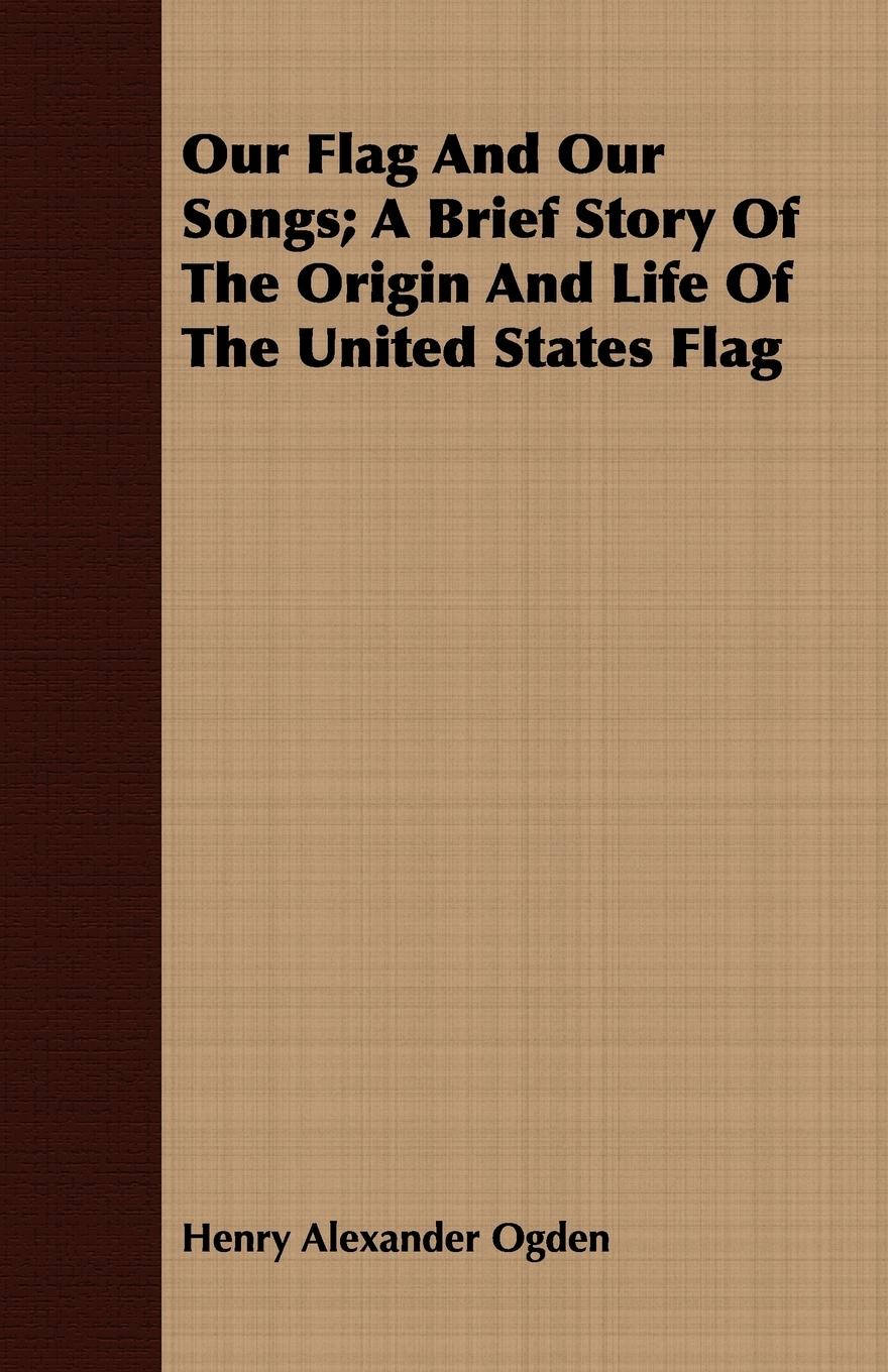 Our Flag and Our Songs; A Brief Story of the Origin and Life of the United States Flag - Ogden, Henry Alexander