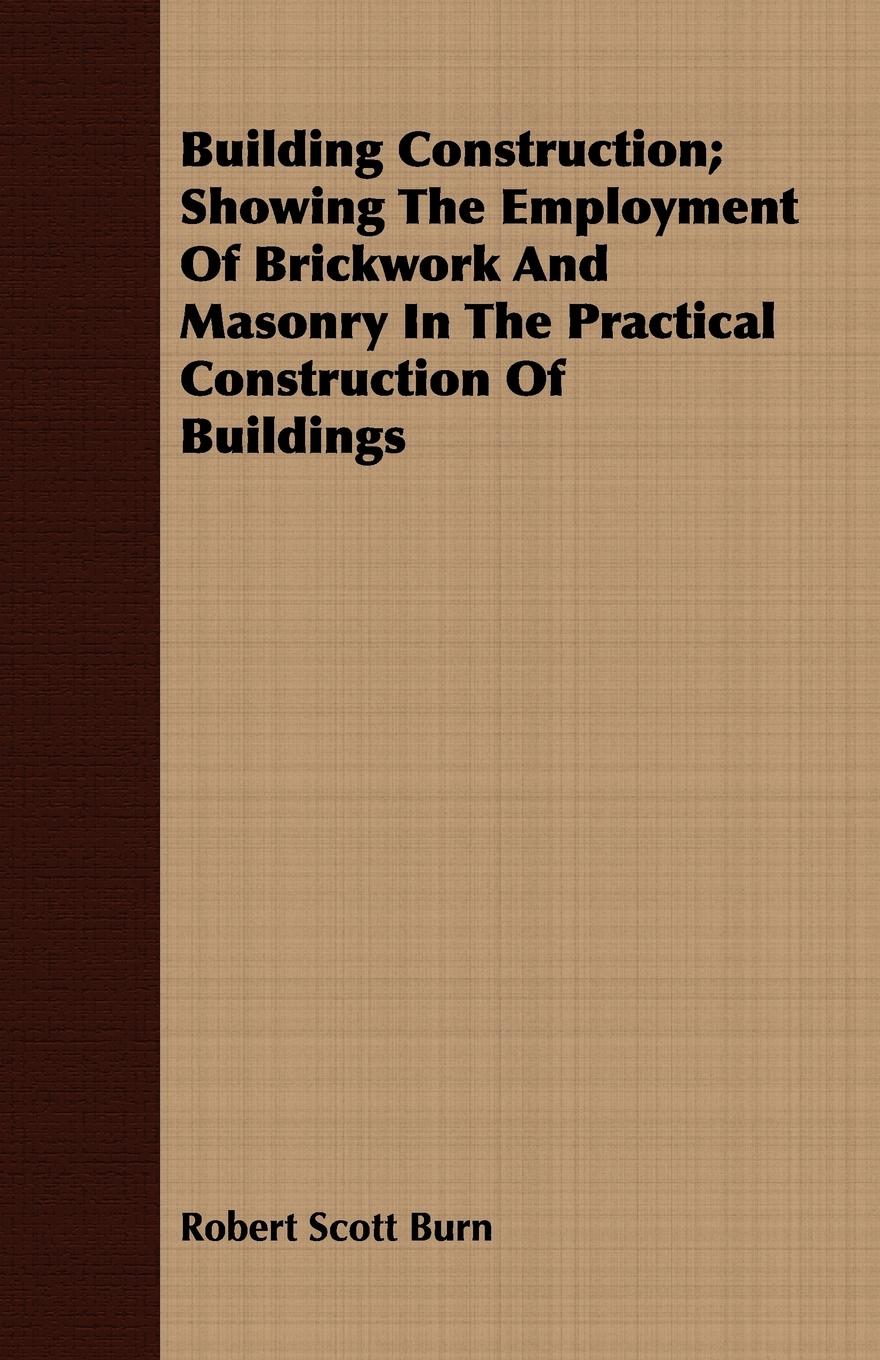 Building Construction; Showing The Employment Of Brickwork And Masonry In The Practical Construction Of Buildings - Burn, Robert Scott