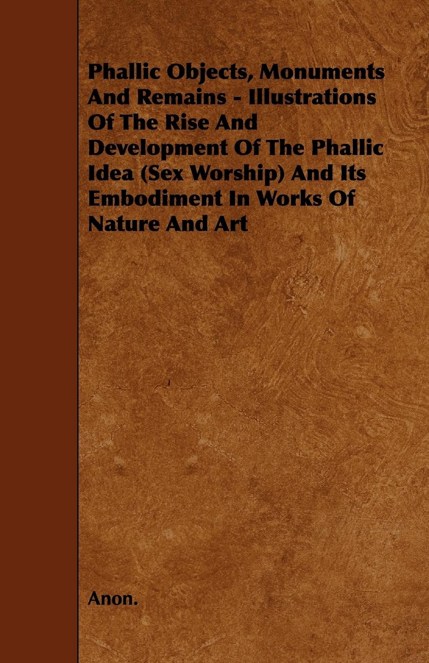 Phallic Objects, Monuments and Remains - Illustrations of the Rise and Development of the Phallic Idea (Sex Worship) and Its Embodiment in Works of Na - Anon
