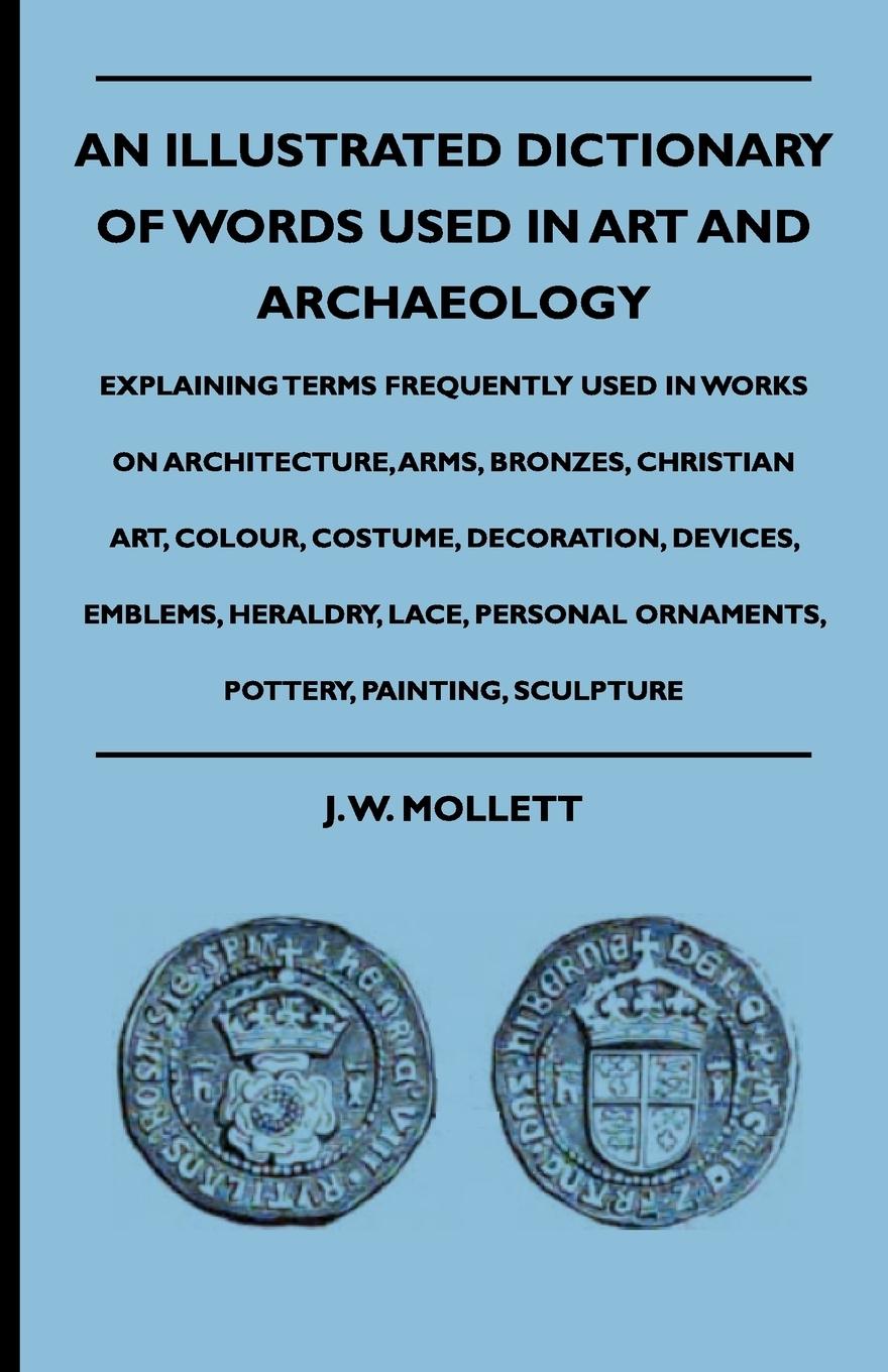 An Illustrated Dictionary Of Words Used In Art And Archaeology - Explaining Terms Frequently Used In Works On Architecture, Arms, Bronzes, Christian Art, Colour, Costume, Decoration, Devices, Emblems, Heraldry, Lace, Personal Ornaments, Pottery, Painting, - Mollett, J. W.