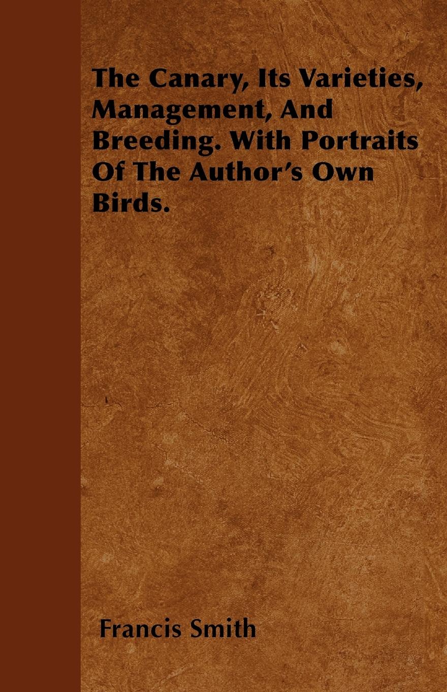 The Canary, Its Varieties, Management, And Breeding. With Portraits Of The Author's Own Birds. - Smith, Francis