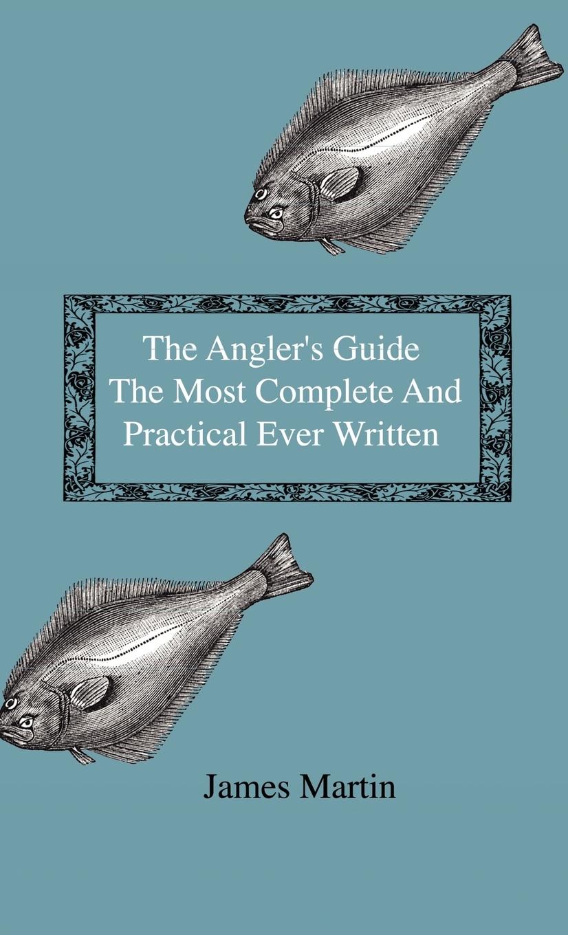 The Angler s Guide - The Most Complete And Practical Ever Written - Containing Every Instruction Necessary To Make All Who May Feel Disposed To Try Their Skill Masters Of The Art - With A Minute Description Of Tackle, Baits, Times, Seasons, Fish, And The - Martin, James