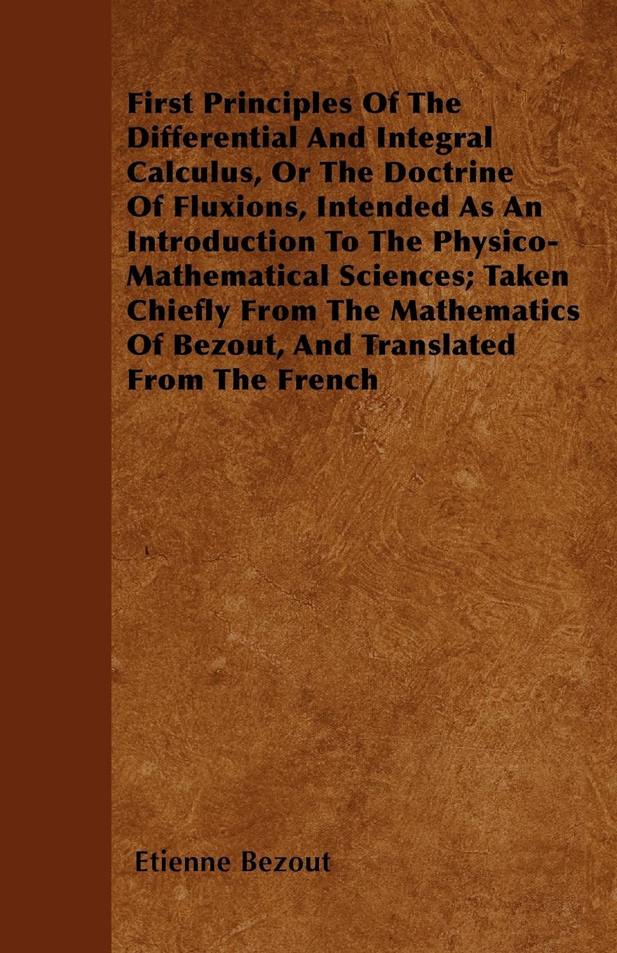 First Principles Of The Differential And Integral Calculus, Or The Doctrine Of Fluxions, Intended As An Introduction To The Physico-Mathematical Sciences; Taken Chiefly From The Mathematics Of Bezout, And Translated From The French - Bezout, Etienne