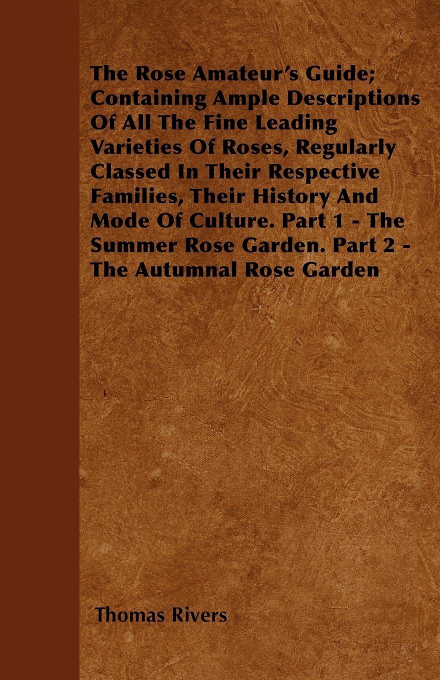 The Rose Amateur's Guide; Containing Ample Descriptions Of All The Fine Leading Varieties Of Roses, Regularly Classed In Their Respective Families, Their History And Mode Of Culture. Part 1 - The Summer Rose Garden. Part 2 - The Autumnal Rose Garden - Rivers, Thomas