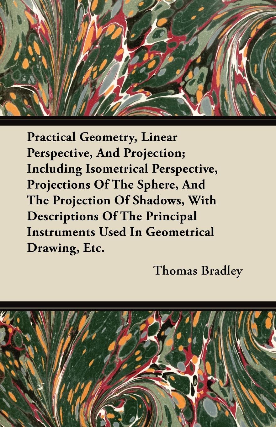 Practical Geometry, Linear Perspective, And Projection; Including Isometrical Perspective, Projections Of The Sphere, And The Projection Of Shadows, With Descriptions Of The Principal Instruments Used In Geometrical Drawing, Etc. - Bradley, Thomas
