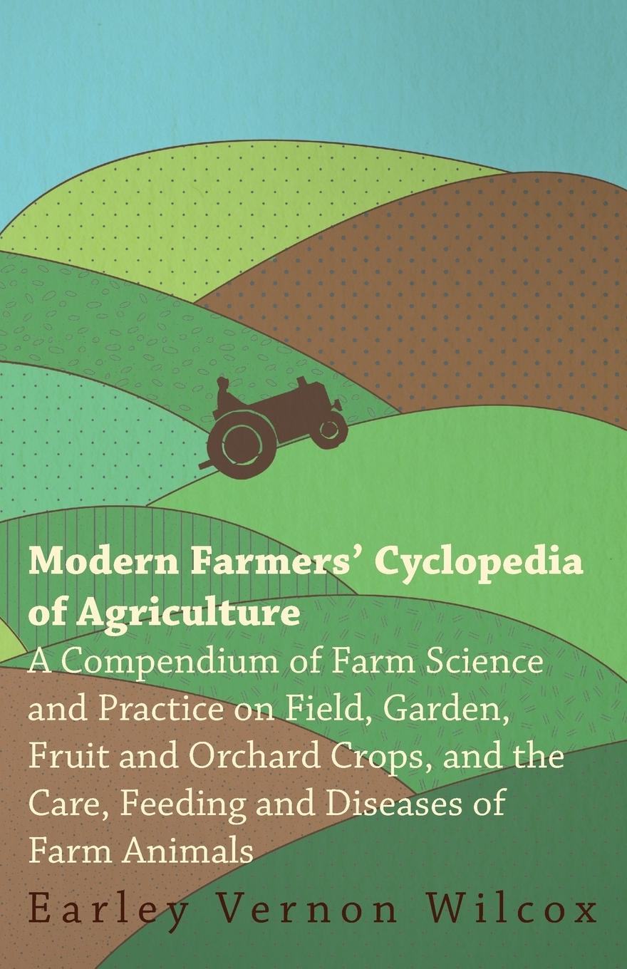 Modern Farmers Cyclopedia of Agriculture - A Compendium of Farm Science and Practice on Field, Garden, Fruit and Orchard Crops, And the Care, Feeding and Diseases of Farm Animals - Wilcox, Earley Vernon