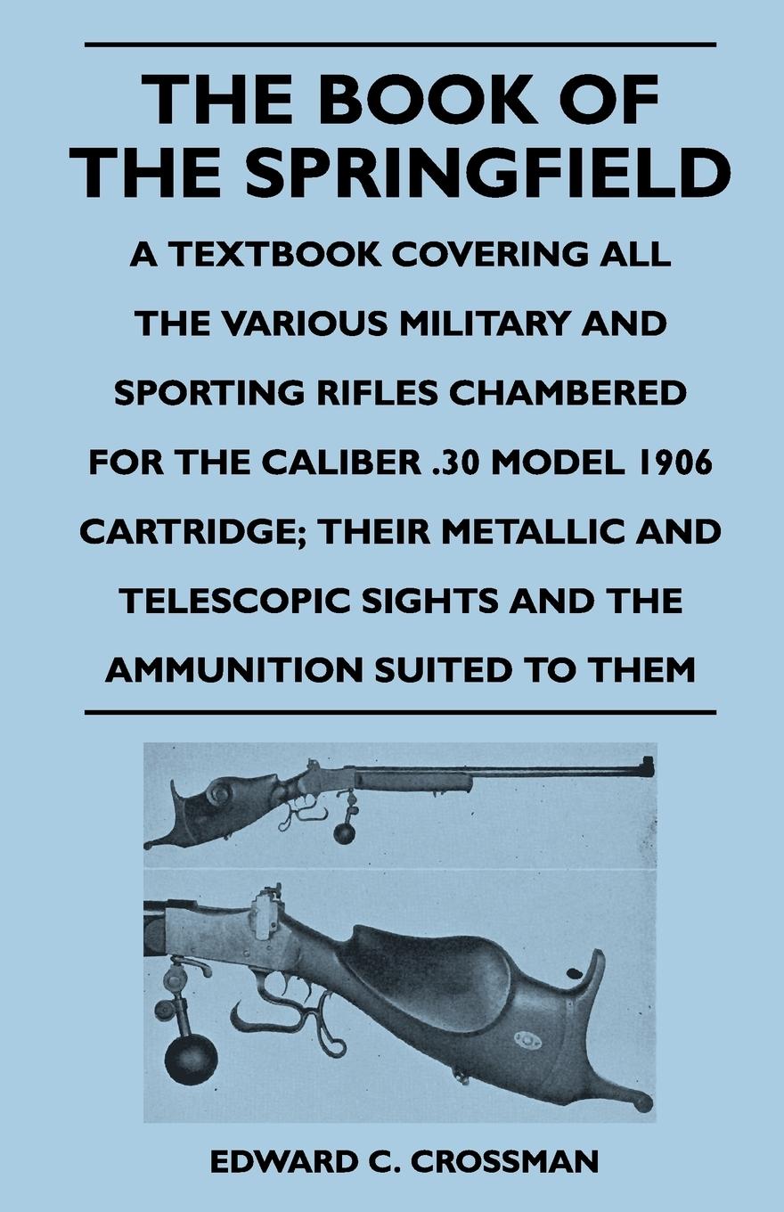 The Book of the Springfield - A Textbook Covering All the Various Military and Sporting Rifles Chambered for the Caliber .30 Model 1906 Cartridge The - Crossman, Edward C.