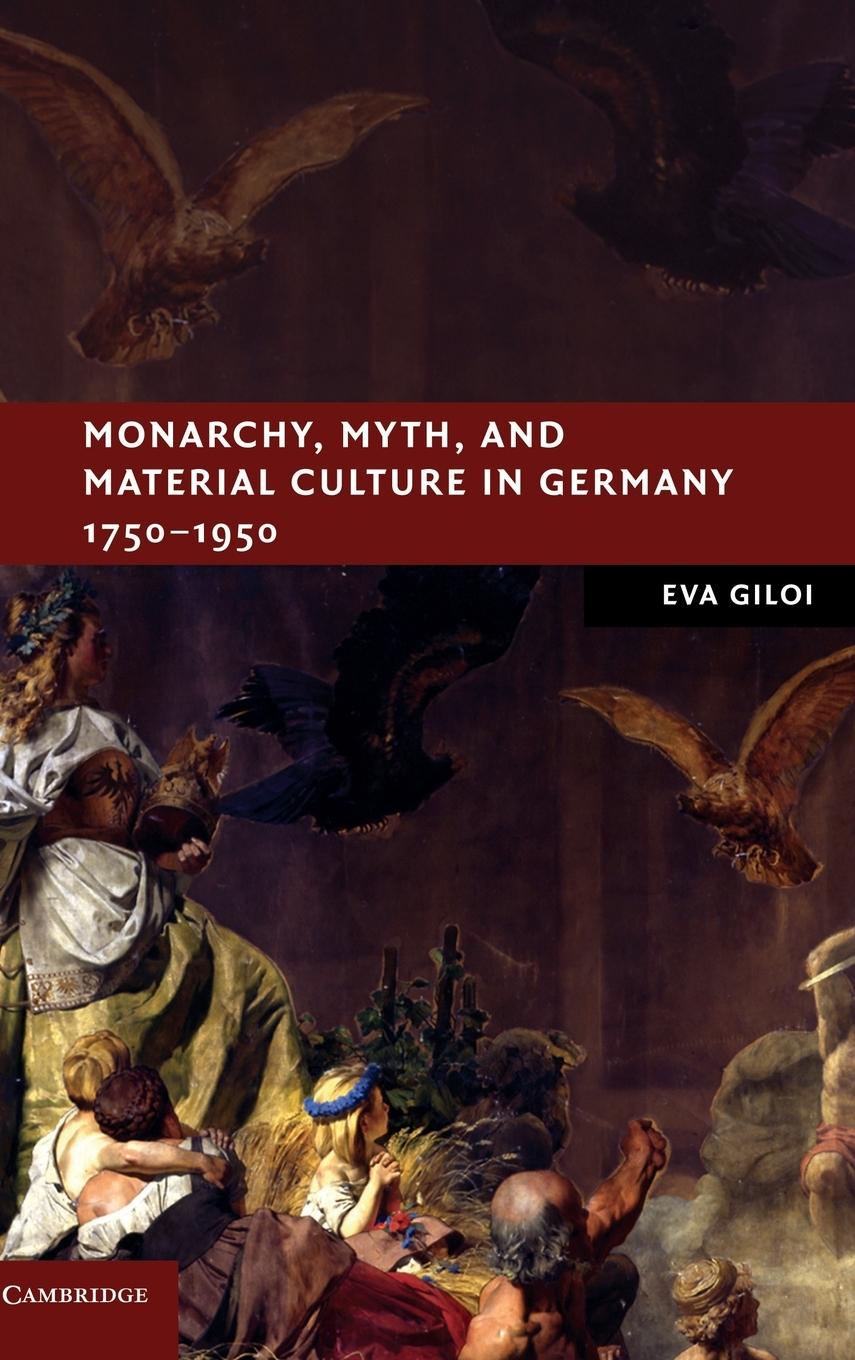 Monarchy, Myth, and Material Culture in Germany 1750-1950 - Giloi, Eva