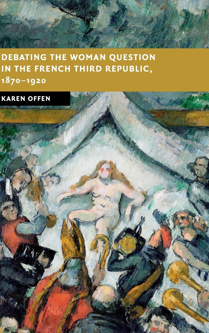 Debating the Woman Question in the French Third Republic, 1870-1920 - Offen, Karen