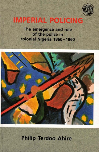 Imperial policing. The emergence and role of the police in colonial Nigeria 1860-1960 - Terdoo Ahire, Philip