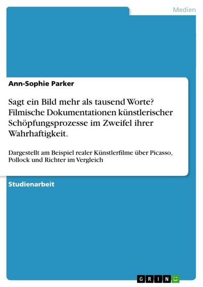 Sagt ein Bild mehr als tausend Worte? Filmische Dokumentationen künstlerischer Schöpfungsprozesse im Zweifel ihrer Wahrhaftigkeit. : Dargestellt am Beispiel realer Künstlerfilme über Picasso, Pollock und Richter im Vergleich - Ann-Sophie Parker