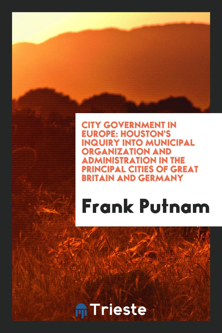 City Government in Europe: Houston's Inquiry Into Municipal Organization and Administration in the Principal Cities of Great Britain and Germany - Frank Putnam