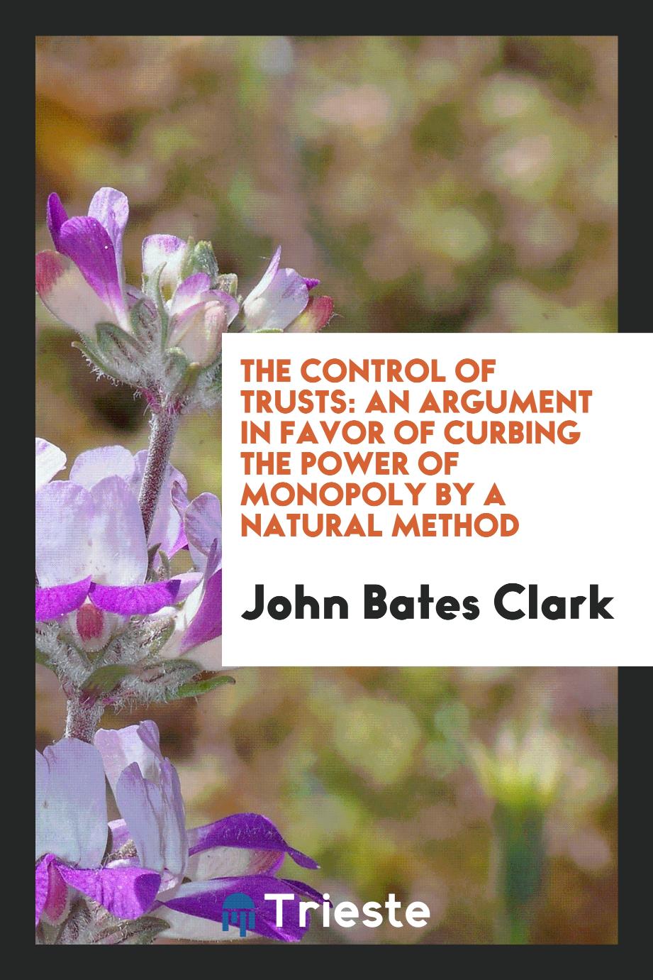 The Control of Trusts: An Argument in Favor of Curbing the Power of Monopoly by a Natural Method - John Bates Clark