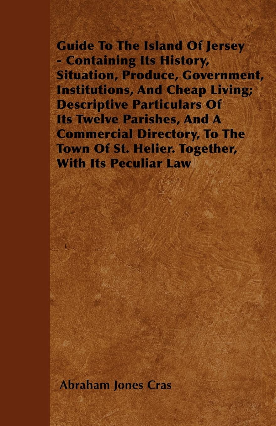 Guide To The Island Of Jersey - Containing Its History, Situation, Produce, Government, Institutions, And Cheap Living; Descriptive Particulars Of Its Twelve Parishes, And A Commercial Directory, To The Town Of St. Helier. Together, With Its Peculiar Law - Cras, Abraham Jones