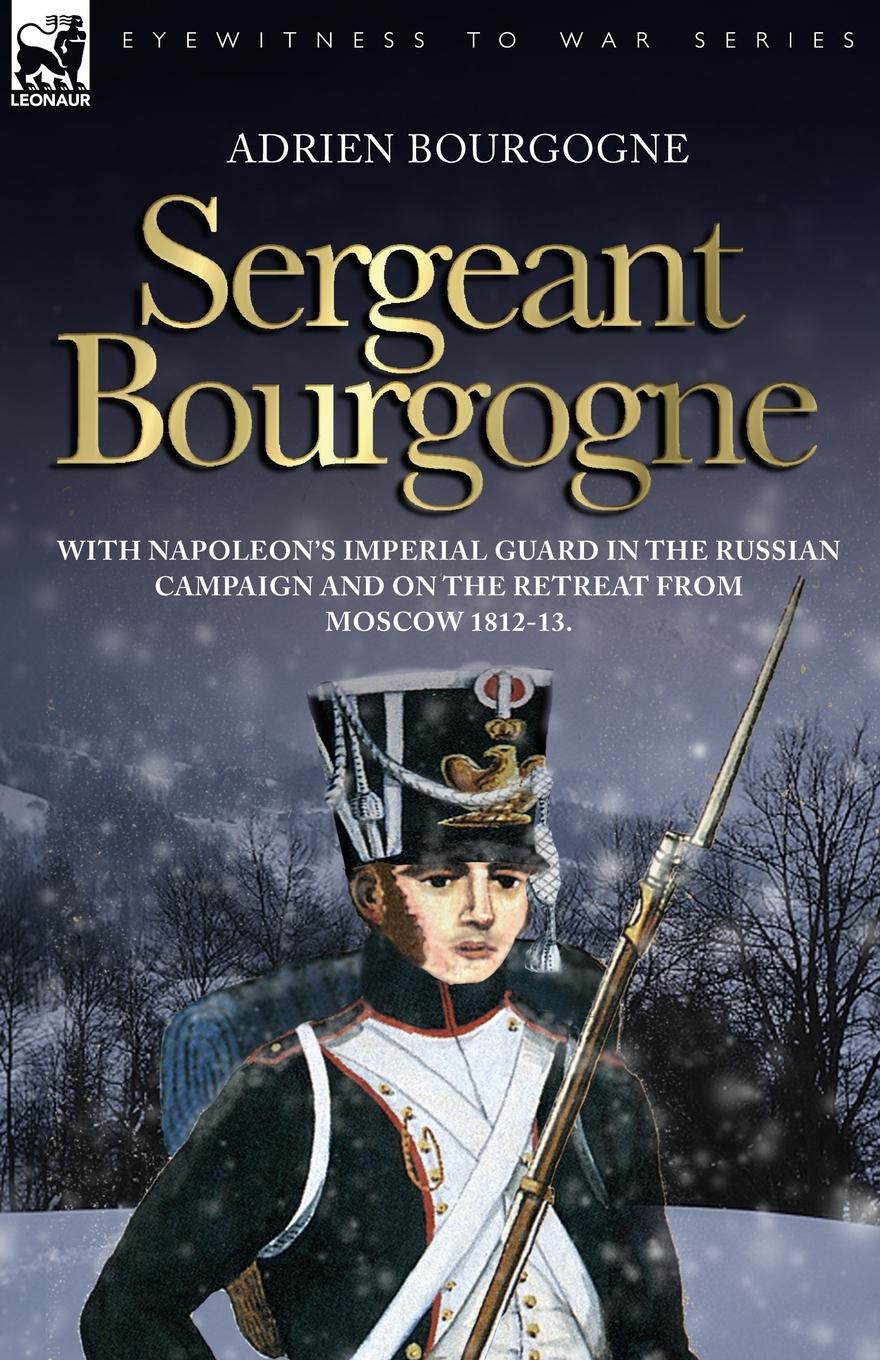 Sergeant Bourgogne - with Napoleon s Imperial Guard in the Russian campaign and on the retreat from Moscow 1812 - 13 - Bourgogne, Adrien