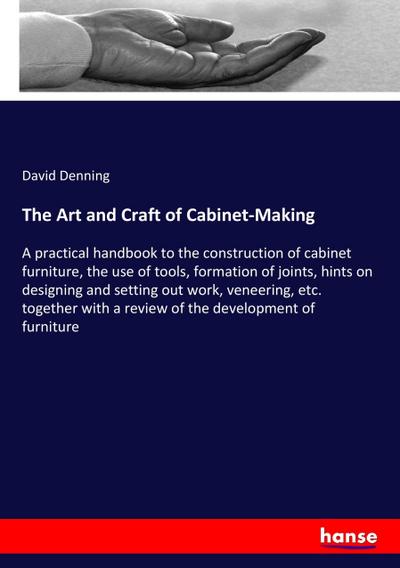 The Art and Craft of Cabinet-Making : A practical handbook to the construction of cabinet furniture, the use of tools, formation of joints, hints on designing and setting out work, veneering, etc. together with a review of the development of furniture - David Denning