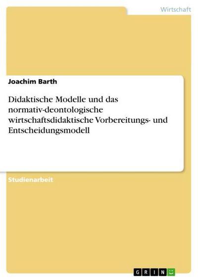 Didaktische Modelle und das normativ-deontologische wirtschaftsdidaktische Vorbereitungs- und Entscheidungsmodell - Joachim Barth