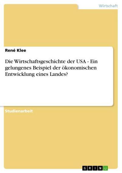 Die Wirtschaftsgeschichte der USA - Ein gelungenes Beispiel der ökonomischen Entwicklung eines Landes? - René Klee