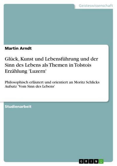 Glück, Kunst und Lebensführung und der Sinn des Lebens als Themen in Tolstois Erzählung 'Luzern' : Philosophisch erläutert und orientiert an Moritz Schlicks Aufsatz 'Vom Sinn des Lebens' - Martin Arndt