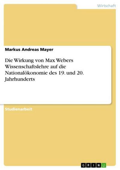 Die Wirkung von Max Webers Wissenschaftslehre auf die Nationalökonomie des 19. und 20. Jahrhunderts - Markus Andreas Mayer