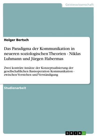 Das Paradigma der Kommunikation in neueren soziologischen Theorien - Niklas Luhmann und Jürgen Habermas : Zwei konträre Ansätze der Konzeptualisierung der gesellschaftlichen Basisoperation Kommunikation - zwischen Verstehen und Verständigung - Holger Bertsch