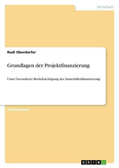 Grundlagen der Projektfinanzierung : Unter besonderer Berücksichtigung der Immobilienfinanzierung - Rudi Oberdorfer