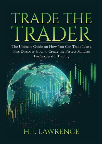 Trade the Trader : The Ultimate Guide on How You Can Trade Like a Pro, Discover How to Create the Perfect Mindset For Successful Trading - H. T. Lawrence