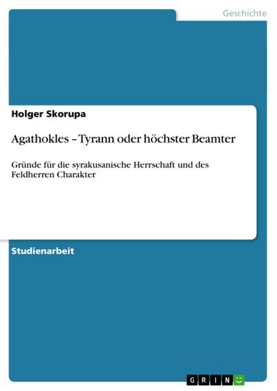 Agathokles ¿ Tyrann oder höchster Beamter : Gründe für die syrakusanische Herrschaft und des Feldherren Charakter - Holger Skorupa