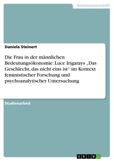 Die Frau in der männlichen Bedeutungsökonomie: Luce Irigarays ¿Das Geschlecht, das nicht eins ist¿ im Kontext feministischer Forschung und psychoanalytischer Untersuchung - Daniela Steinert