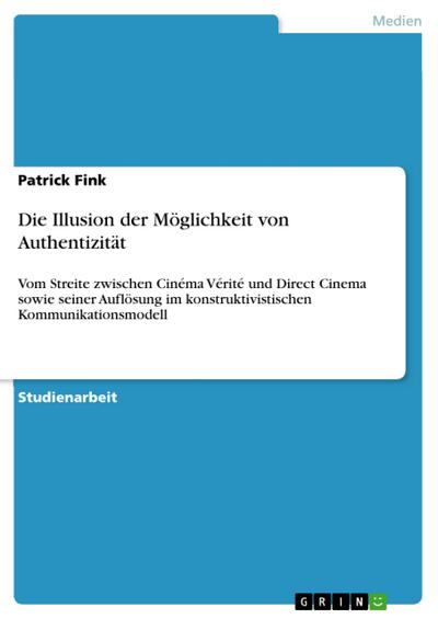 Die Illusion der Möglichkeit von Authentizität : Vom Streite zwischen Cinéma Vérité und Direct Cinema sowie seiner Auflösung im konstruktivistischen Kommunikationsmodell - Patrick Fink