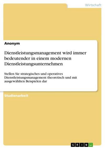 Dienstleistungsmanagement wird immer bedeutender in einem modernen Dienstleistungsunternehmen : Stellen Sie strategisches und operatives Dienstleistungsmanagement theoretisch und mit ausgewählten Beispielen dar - Anonym