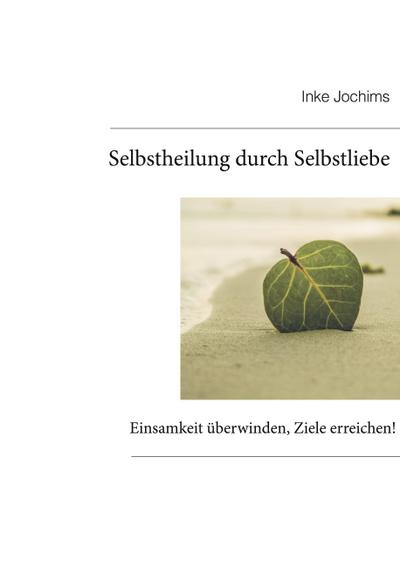 Selbstheilung durch Selbstliebe : Einsamkeit überwinden, Ziele erreichen! - Inke Jochims