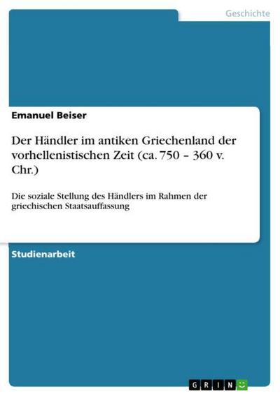 Der Händler im antiken Griechenland der vorhellenistischen Zeit (ca. 750 ¿ 360 v. Chr.) : Die soziale Stellung des Händlers im Rahmen der griechischen Staatsauffassung - Emanuel Beiser