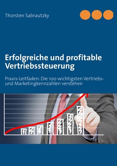 Erfolgreiche und profitable Vertriebssteuerung : Praxis-Leitfaden: Die 100 wichtigsten Vertriebs- und Marketingkennzahlen verstehen - Thorsten Sabrautzky