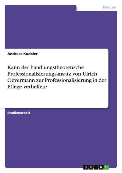 Kann der handlungstheoretische Professionalisierungsansatz von Ulrich Oevermann zur Professionalisierung in der Pflege verhelfen? - Andreas Kuebler