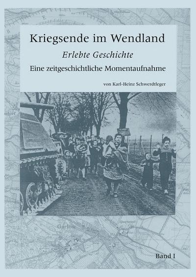 Kriegsende im Wendland : Erlebte Geschichte. Eine zeitgeschichtliche Momentaufnahme. Band I - Karl-Heinz Schwerdtfeger