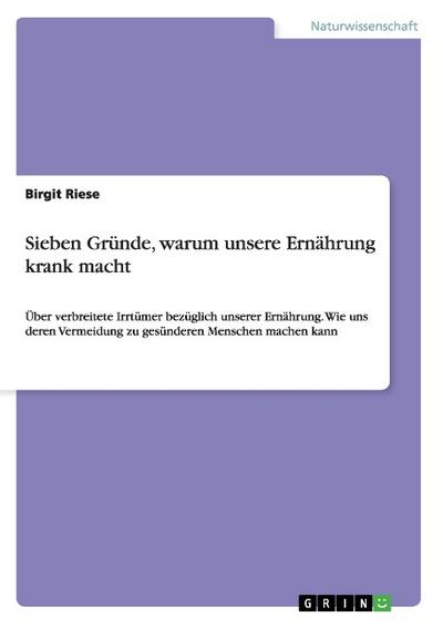 Sieben Gründe, warum unsere Ernährung krank macht : Über verbreitete Irrtümer bezüglich unserer Ernährung. Wie uns deren Vermeidung zu gesünderen Menschen machen kann - Birgit Riese