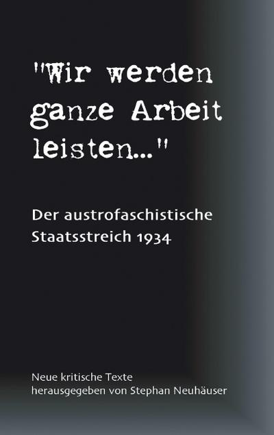 Wir werden ganze Arbeit leisten. - Der austrofaschistische Staatsstreich 1934 : Neue kritische Texte - Stephan Neuhäuser