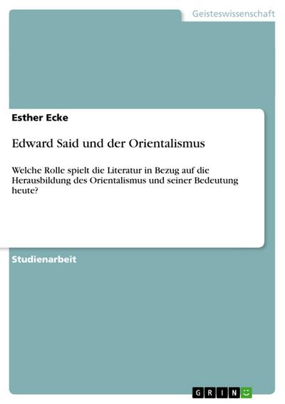 Edward Said und der Orientalismus : Welche Rolle spielt die Literatur in Bezug auf die Herausbildung des Orientalismus und seiner Bedeutung heute? - Esther Ecke