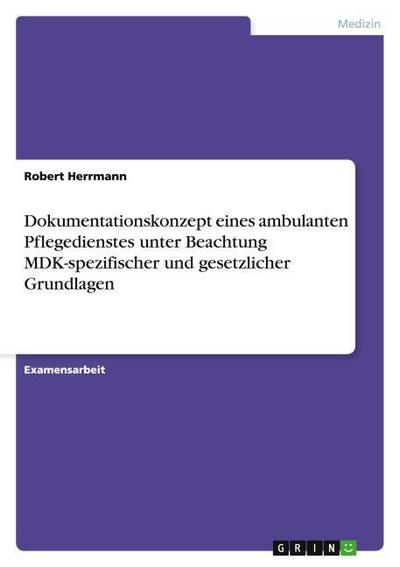 Dokumentationskonzept eines ambulanten Pflegedienstes unter Beachtung MDK-spezifischer und gesetzlicher Grundlagen - Robert Herrmann
