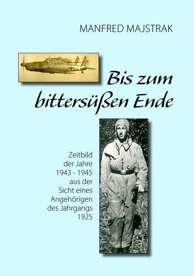 Bis zum bittersüßen Ende : Zeitbild der Jahre 1943 - 1945 aus der Sicht eines Angehörigen des Jahrgangs 1925 - Manfred Majstrak