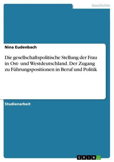 Die gesellschaftspolitische Stellung der Frau in Ost- und Westdeutschland. Der Zugang zu Führungspositionen in Beruf und Politik - Nina Eudenbach