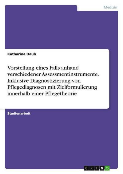 Vorstellung eines Falls anhand verschiedener Assessmentinstrumente. Inklusive Diagnostizierung von Pflegediagnosen mit Zielformulierung innerhalb einer Pflegetheorie - Katharina Daub