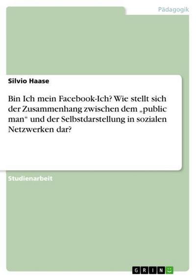 Bin Ich mein Facebook-Ich?Wie stellt sich der Zusammenhang zwischen dem ¿public man¿ und der Selbstdarstellung in sozialen Netzwerken dar? - Silvio Haase