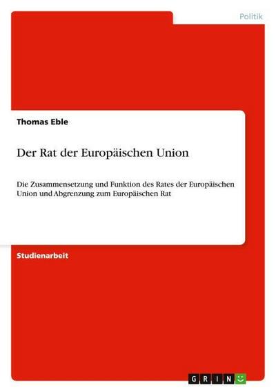 Der Rat der Europäischen Union : Die Zusammensetzung und Funktion des Rates der Europäischen Union und Abgrenzung zum Europäischen Rat - Thomas Eble