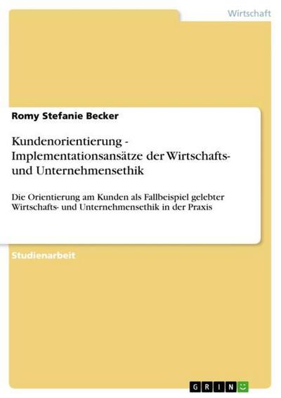 Kundenorientierung - Implementationsansätze der Wirtschafts- und Unternehmensethik : Die Orientierung am Kunden als Fallbeispiel gelebter Wirtschafts- und Unternehmensethik in der Praxis - Romy Stefanie Becker