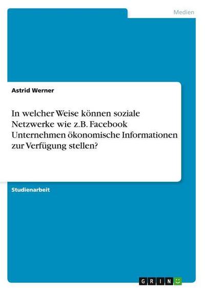 In welcher Weise können soziale Netzwerke wie z.B. Facebook Unternehmen ökonomische Informationen zur Verfügung stellen? - Astrid Werner