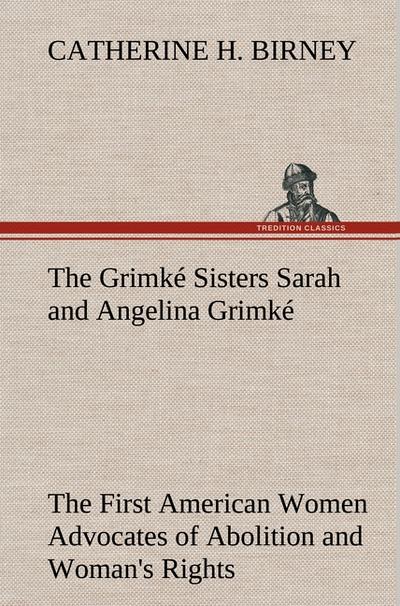 The Grimké Sisters Sarah and Angelina Grimké: the First American Women Advocates of Abolition and Woman's Rights - Catherine H. Birney